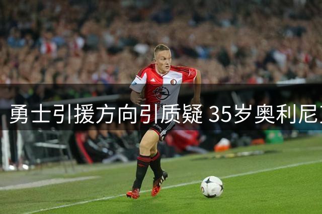 勇士引援方向引质疑 35岁奥利尼克是否值得冒险签约？