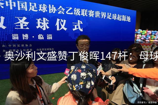奥沙利文盛赞丁俊晖147杆：母球走位堪称教科书级