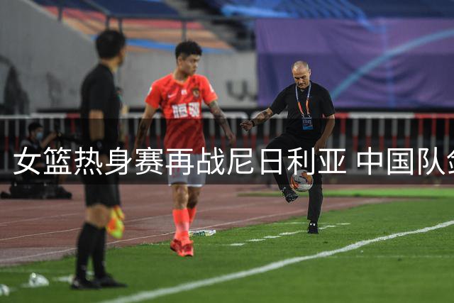 女篮热身赛再战尼日利亚 中国队剑指三连胜