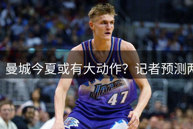 曼城今夏或有大动作？记者预测两笔重磅引援在即