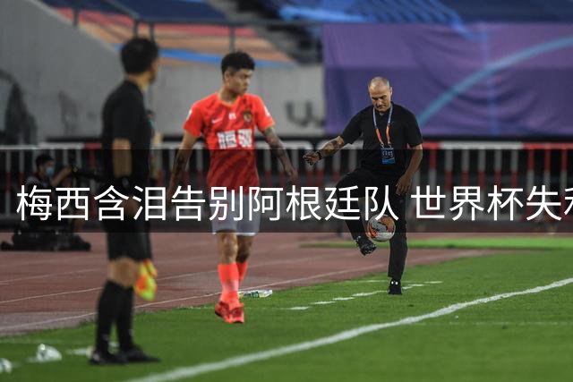 梅西含泪告别阿根廷队 世界杯失利后萌生退意